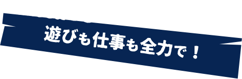 遊びも仕事も全力で！